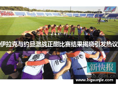 伊拉克与约旦激战正酣比赛结果揭晓引发热议
